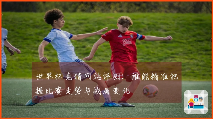 世界杯竞猜网站评测：谁能精准把握比赛走势与战局变化